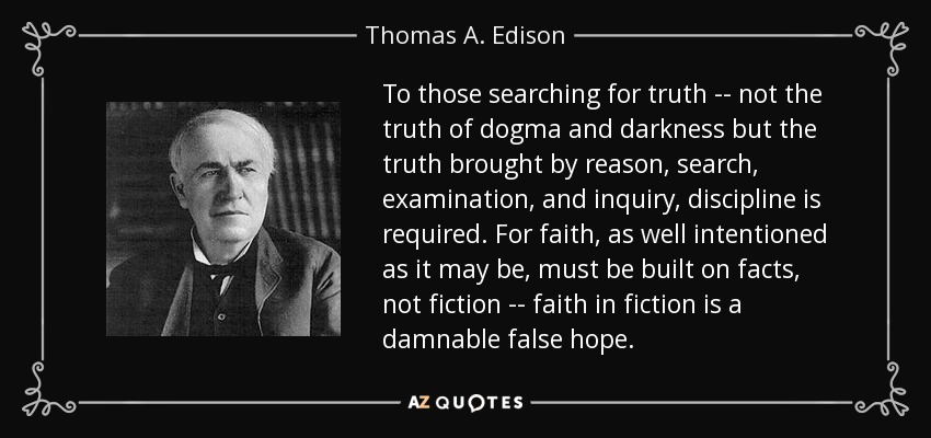 To those searching for truth -- not the truth of dogma and darkness but the truth brought by reason, search, examination, and inquiry, discipline is required. For faith, as well intentioned as it may be, must be built on facts, not fiction -- faith in fiction is a damnable false hope. - Thomas A. Edison