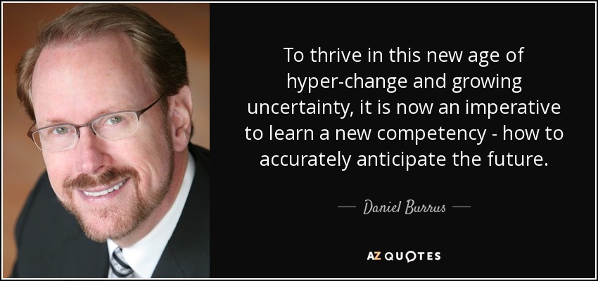 To thrive in this new age of hyper-change and growing uncertainty, it is now an imperative to learn a new competency - how to accurately anticipate the future. - Daniel Burrus