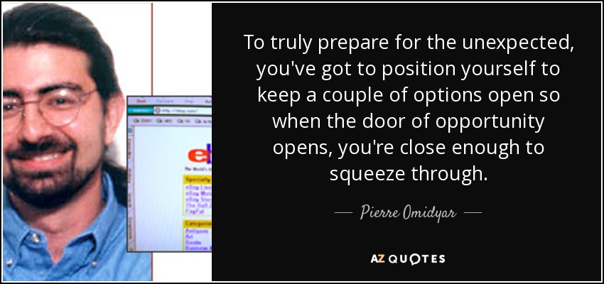 To truly prepare for the unexpected, you've got to position yourself to keep a couple of options open so when the door of opportunity opens, you're close enough to squeeze through. - Pierre Omidyar
