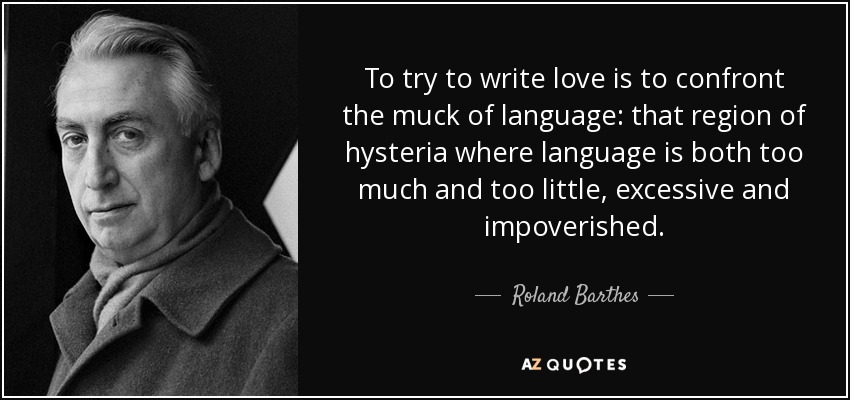 To try to write love is to confront the muck of language: that region of hysteria where language is both too much and too little, excessive and impoverished. - Roland Barthes