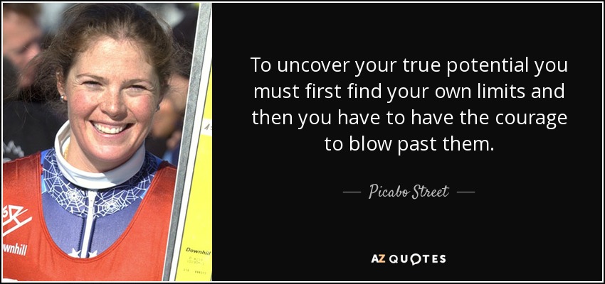 To uncover your true potential you must first find your own limits and then you have to have the courage to blow past them. - Picabo Street