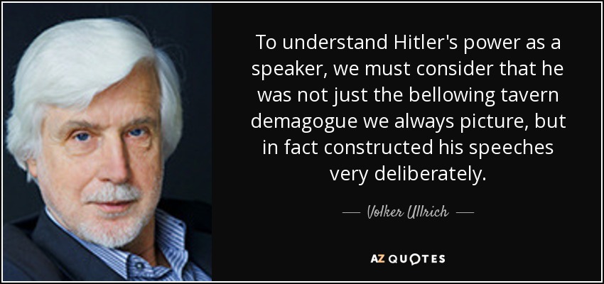 To understand Hitler's power as a speaker, we must consider that he was not just the bellowing tavern demagogue we always picture, but in fact constructed his speeches very deliberately. - Volker Ullrich