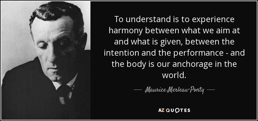 To understand is to experience harmony between what we aim at and what is given, between the intention and the performance - and the body is our anchorage in the world. - Maurice Merleau-Ponty