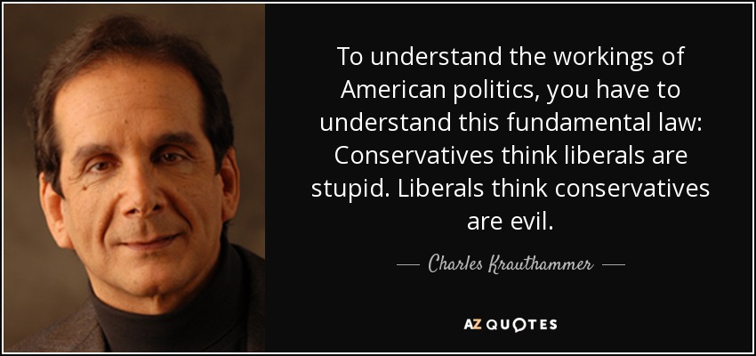 To understand the workings of American politics, you have to understand this fundamental law: Conservatives think liberals are stupid. Liberals think conservatives are evil. - Charles Krauthammer
