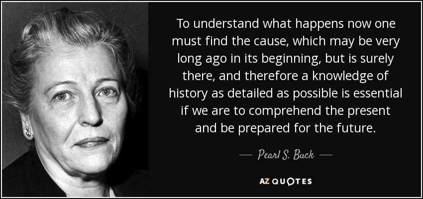 To understand what happens now one must find the cause, which may be very long ago in its beginning, but is surely there, and therefore a knowledge of history as detailed as possible is essential if we are to comprehend the present and be prepared for the future. - Pearl S. Buck