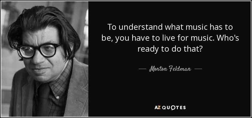 To understand what music has to be, you have to live for music. Who's ready to do that? - Morton Feldman
