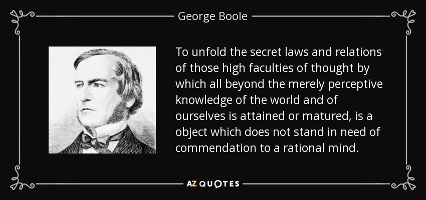 To unfold the secret laws and relations of those high faculties of thought by which all beyond the merely perceptive knowledge of the world and of ourselves is attained or matured, is a object which does not stand in need of commendation to a rational mind. - George Boole