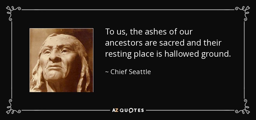 To us, the ashes of our ancestors are sacred and their resting place is hallowed ground. - Chief Seattle