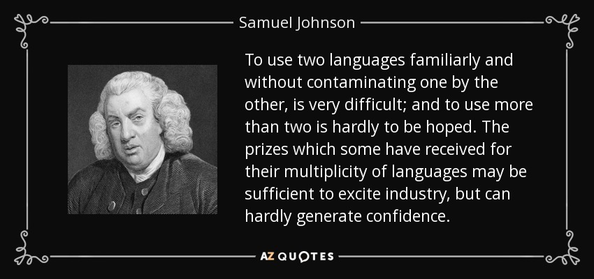 To use two languages familiarly and without contaminating one by the other, is very difficult; and to use more than two is hardly to be hoped. The prizes which some have received for their multiplicity of languages may be sufficient to excite industry, but can hardly generate confidence. - Samuel Johnson