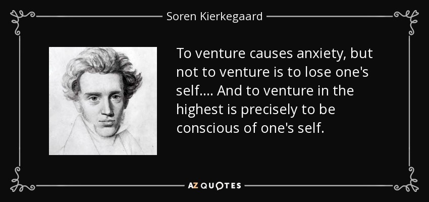 To venture causes anxiety, but not to venture is to lose one's self.... And to venture in the highest is precisely to be conscious of one's self. - Soren Kierkegaard