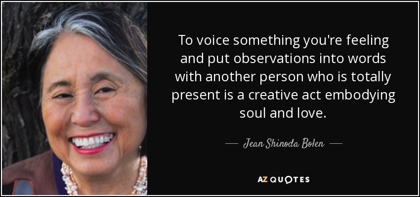 To voice something you're feeling and put observations into words with another person who is totally present is a creative act embodying soul and love. - Jean Shinoda Bolen