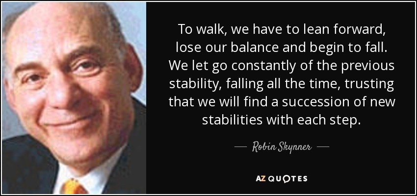 To walk, we have to lean forward, lose our balance and begin to fall. We let go constantly of the previous stability, falling all the time, trusting that we will find a succession of new stabilities with each step. - Robin Skynner