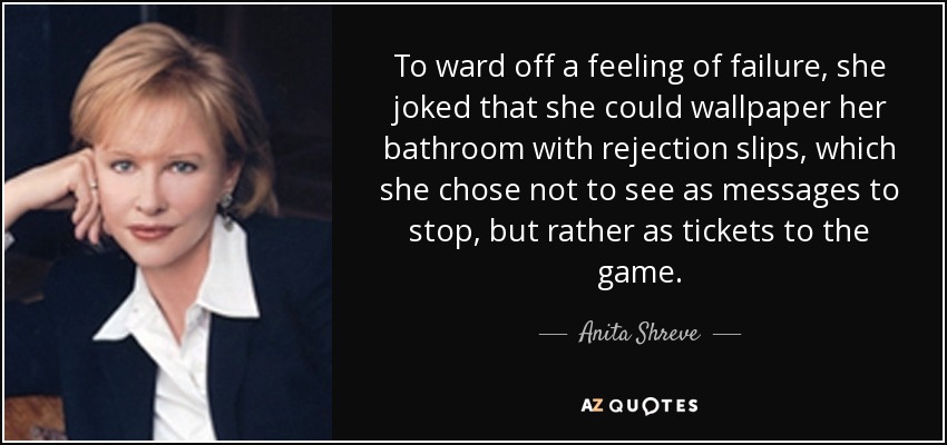 To ward off a feeling of failure, she joked that she could wallpaper her bathroom with rejection slips, which she chose not to see as messages to stop, but rather as tickets to the game. - Anita Shreve