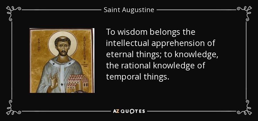 To wisdom belongs the intellectual apprehension of eternal things; to knowledge, the rational knowledge of temporal things. - Saint Augustine