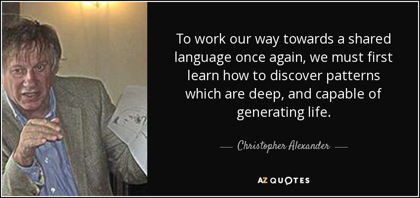 To work our way towards a shared language once again, we must first learn how to discover patterns which are deep, and capable of generating life. - Christopher Alexander