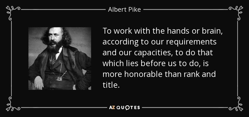 To work with the hands or brain, according to our requirements and our capacities, to do that which lies before us to do, is more honorable than rank and title. - Albert Pike