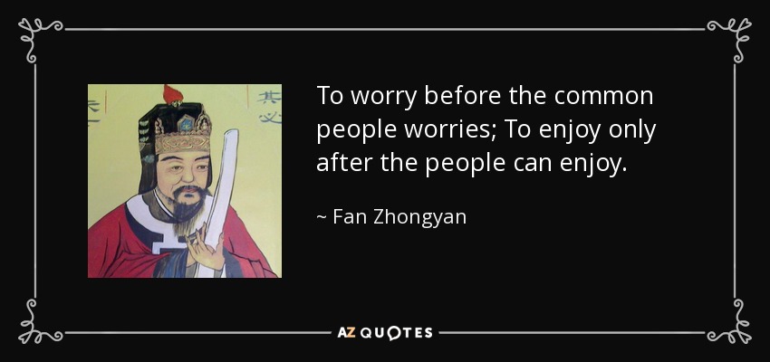 To worry before the common people worries; To enjoy only after the people can enjoy. - Fan Zhongyan