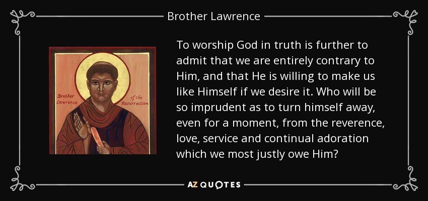 To worship God in truth is further to admit that we are entirely contrary to Him, and that He is willing to make us like Himself if we desire it. Who will be so imprudent as to turn himself away, even for a moment, from the reverence, love, service and continual adoration which we most justly owe Him? - Brother Lawrence