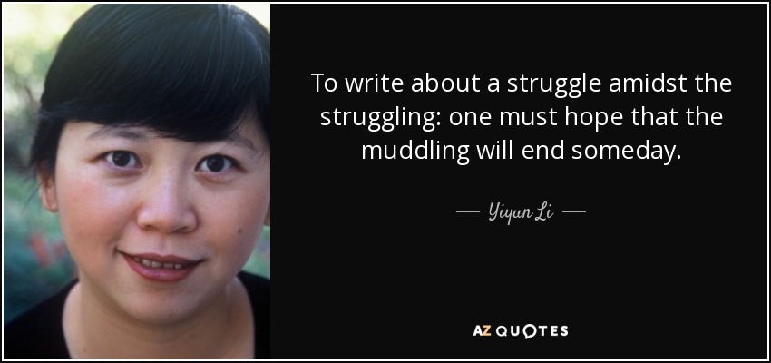 To write about a struggle amidst the struggling: one must hope that the muddling will end someday. - Yiyun Li