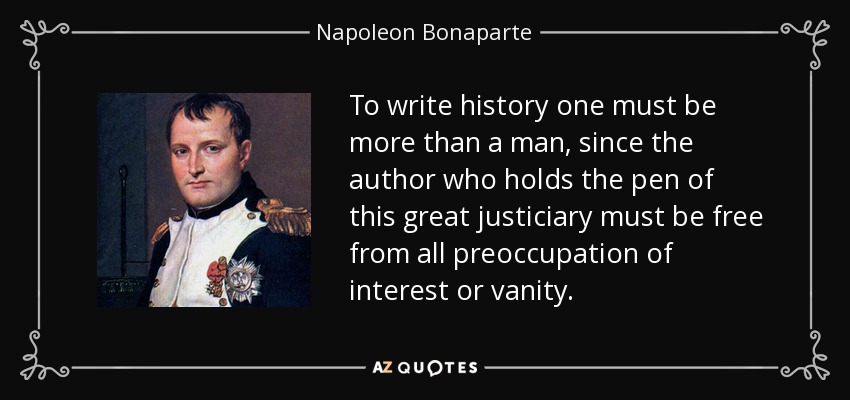 To write history one must be more than a man, since the author who holds the pen of this great justiciary must be free from all preoccupation of interest or vanity. - Napoleon Bonaparte