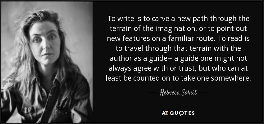 To write is to carve a new path through the terrain of the imagination, or to point out new features on a familiar route. To read is to travel through that terrain with the author as a guide-- a guide one might not always agree with or trust, but who can at least be counted on to take one somewhere. - Rebecca Solnit