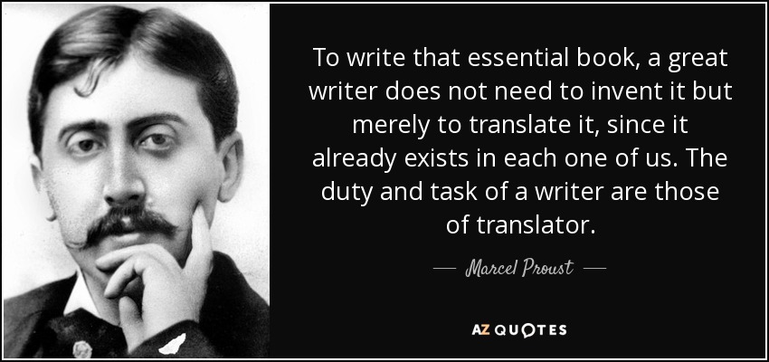 To write that essential book, a great writer does not need to invent it but merely to translate it, since it already exists in each one of us. The duty and task of a writer are those of translator. - Marcel Proust