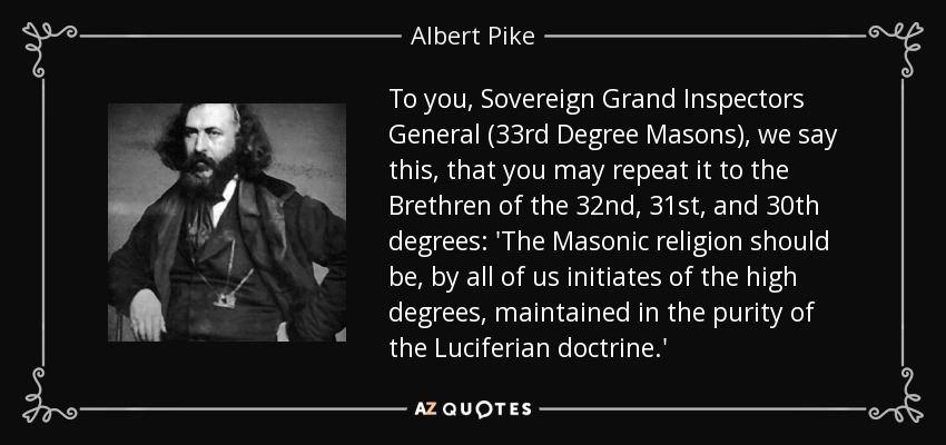 To you, Sovereign Grand Inspectors General (33rd Degree Masons), we say this, that you may repeat it to the Brethren of the 32nd, 31st, and 30th degrees: 'The Masonic religion should be, by all of us initiates of the high degrees, maintained in the purity of the Luciferian doctrine.' - Albert Pike