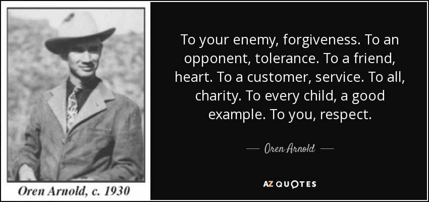 To your enemy, forgiveness. To an opponent, tolerance. To a friend, heart. To a customer, service. To all, charity. To every child, a good example. To you, respect. - Oren Arnold
