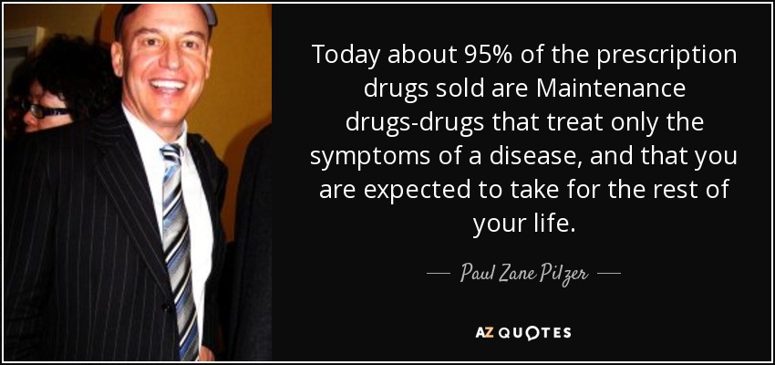 Today about 95% of the prescription drugs sold are Maintenance drugs-drugs that treat only the symptoms of a disease, and that you are expected to take for the rest of your life. - Paul Zane Pilzer