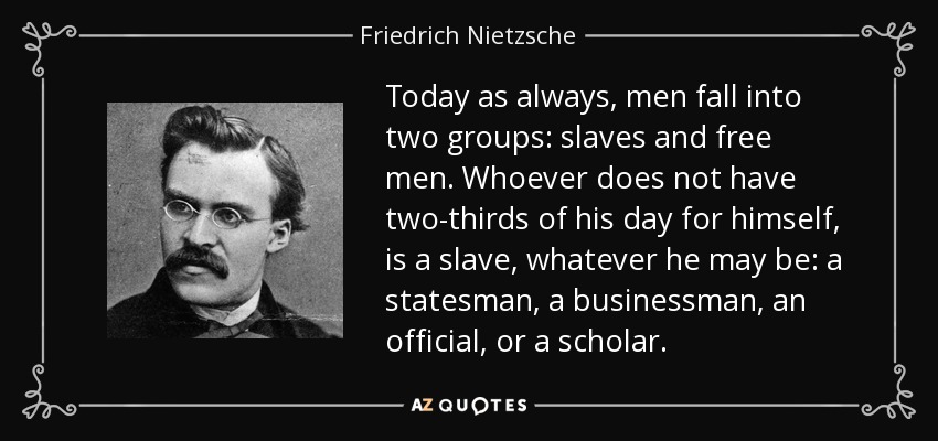Today as always, men fall into two groups: slaves and free men. Whoever does not have two-thirds of his day for himself, is a slave, whatever he may be: a statesman, a businessman, an official, or a scholar. - Friedrich Nietzsche