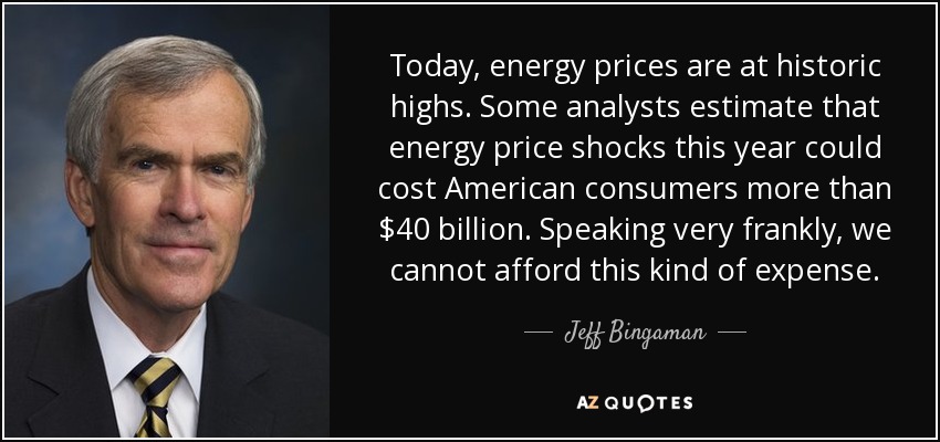Today, energy prices are at historic highs. Some analysts estimate that energy price shocks this year could cost American consumers more than $40 billion. Speaking very frankly, we cannot afford this kind of expense. - Jeff Bingaman