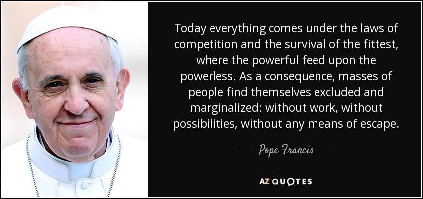 Today everything comes under the laws of competition and the survival of the fittest, where the powerful feed upon the powerless. As a consequence, masses of people find themselves excluded and marginalized: without work, without possibilities, without any means of escape. - Pope Francis