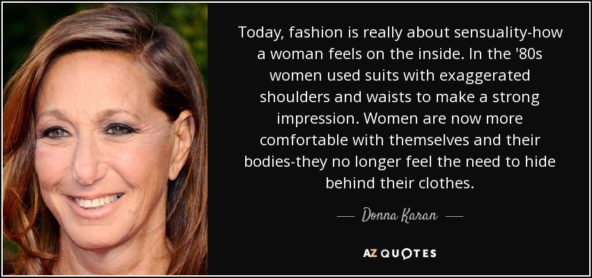 Today, fashion is really about sensuality-how a woman feels on the inside. In the '80s women used suits with exaggerated shoulders and waists to make a strong impression. Women are now more comfortable with themselves and their bodies-they no longer feel the need to hide behind their clothes. - Donna Karan