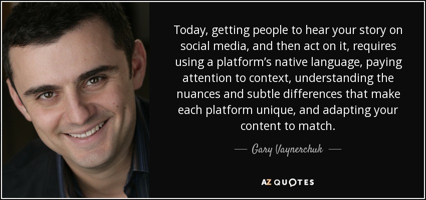 Today, getting people to hear your story on social media, and then act on it, requires using a platform’s native language, paying attention to context, understanding the nuances and subtle differences that make each platform unique, and adapting your content to match. - Gary Vaynerchuk
