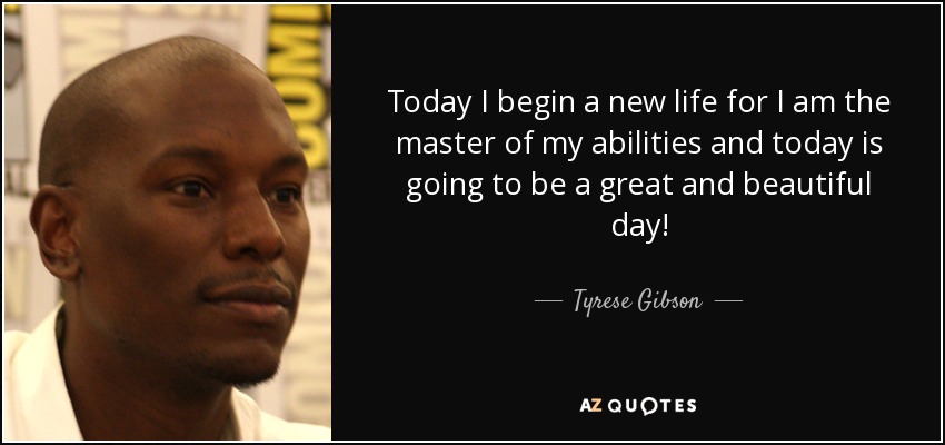 Today I begin a new life for I am the master of my abilities and today is going to be a great and beautiful day! - Tyrese Gibson