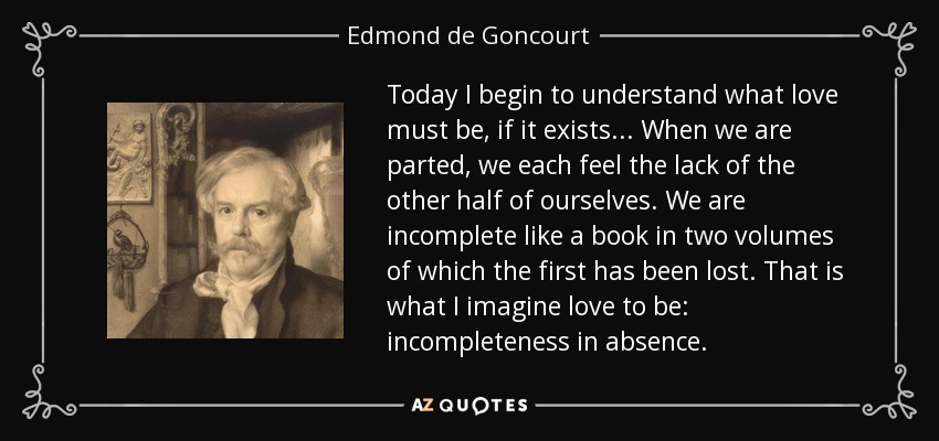 Today I begin to understand what love must be, if it exists... When we are parted, we each feel the lack of the other half of ourselves. We are incomplete like a book in two volumes of which the first has been lost. That is what I imagine love to be: incompleteness in absence. - Edmond de Goncourt
