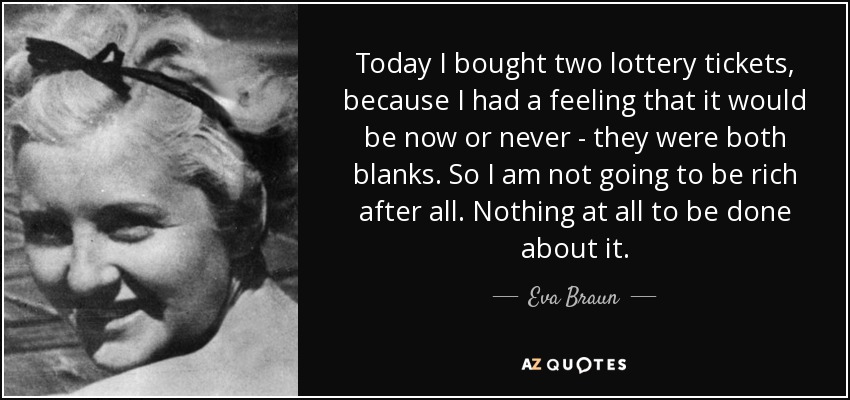 Today I bought two lottery tickets, because I had a feeling that it would be now or never - they were both blanks. So I am not going to be rich after all. Nothing at all to be done about it. - Eva Braun