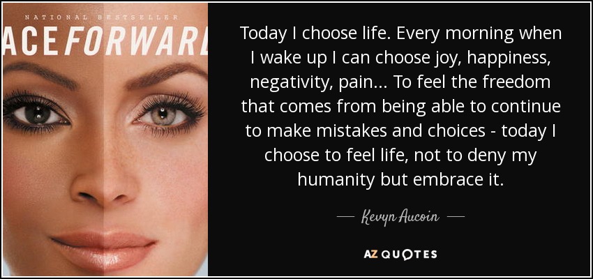Today I choose life. Every morning when I wake up I can choose joy, happiness, negativity, pain... To feel the freedom that comes from being able to continue to make mistakes and choices - today I choose to feel life, not to deny my humanity but embrace it. - Kevyn Aucoin
