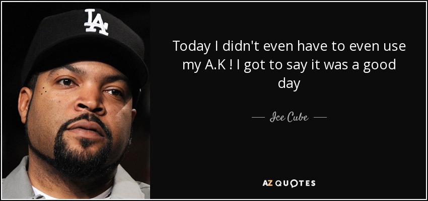 Today I didn't even have to even use my A.K ! I got to say it was a good day - Ice Cube