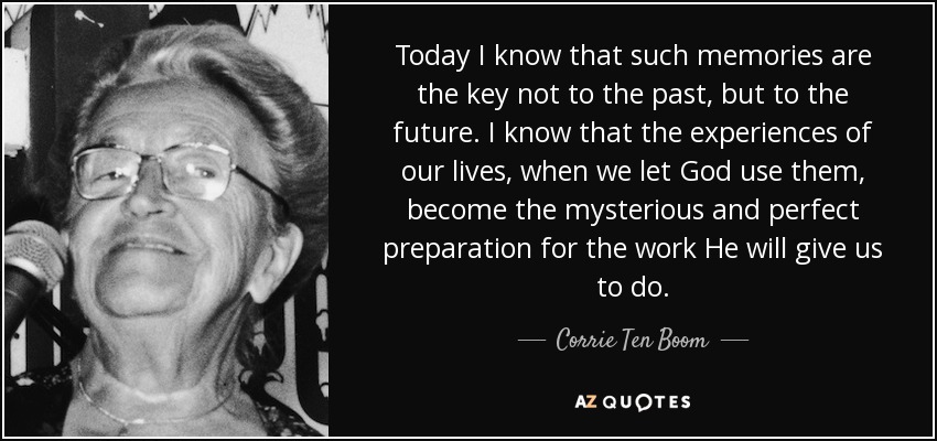 Today I know that such memories are the key not to the past, but to the future. I know that the experiences of our lives, when we let God use them, become the mysterious and perfect preparation for the work He will give us to do. - Corrie Ten Boom