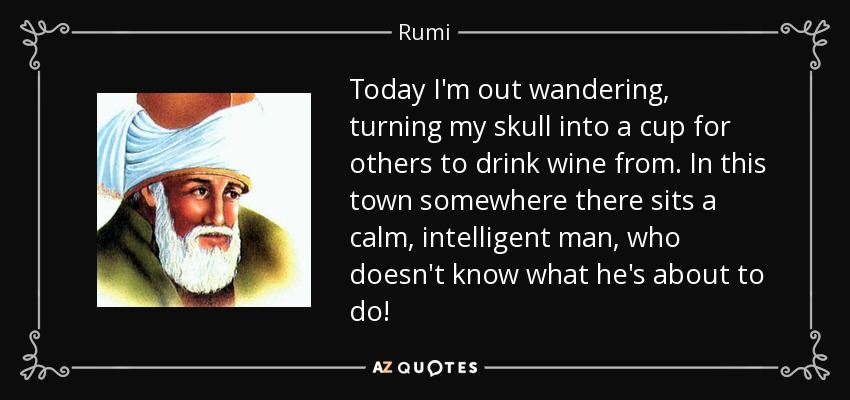 Today I'm out wandering, turning my skull into a cup for others to drink wine from. In this town somewhere there sits a calm, intelligent man, who doesn't know what he's about to do! - Rumi
