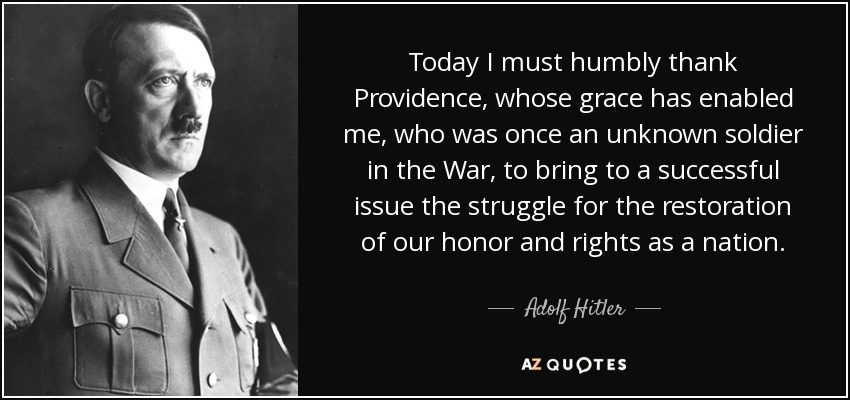 Today I must humbly thank Providence, whose grace has enabled me, who was once an unknown soldier in the War, to bring to a successful issue the struggle for the restoration of our honor and rights as a nation. - Adolf Hitler