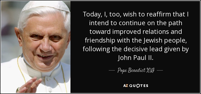 Today, I, too, wish to reaffirm that I intend to continue on the path toward improved relations and friendship with the Jewish people, following the decisive lead given by John Paul II. - Pope Benedict XVI