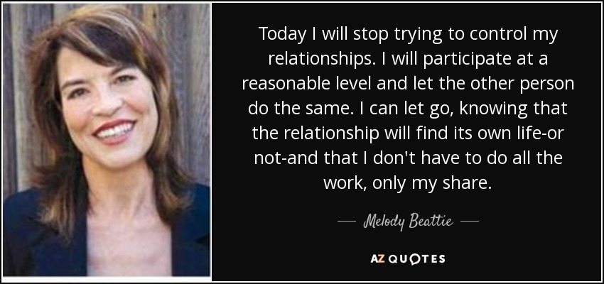Today I will stop trying to control my relationships. I will participate at a reasonable level and let the other person do the same. I can let go, knowing that the relationship will find its own life-or not-and that I don't have to do all the work, only my share. - Melody Beattie