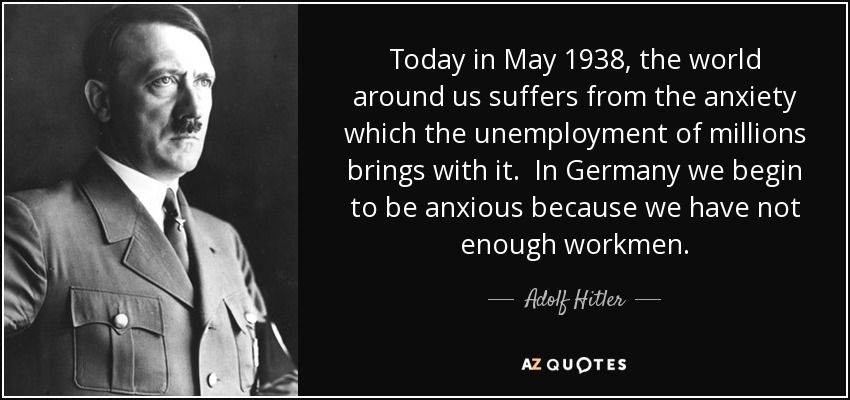 Today in May 1938, the world around us suffers from the anxiety which the unemployment of millions brings with it. In Germany we begin to be anxious because we have not enough workmen. - Adolf Hitler