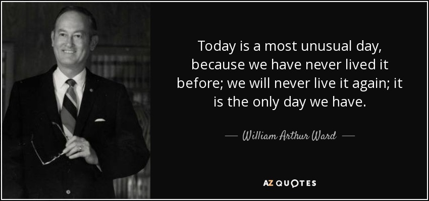 Today is a most unusual day, because we have never lived it before; we will never live it again; it is the only day we have. - William Arthur Ward