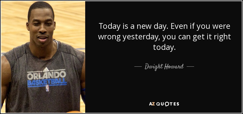 Today is a new day. Even if you were wrong yesterday, you can get it right today. - Dwight Howard
