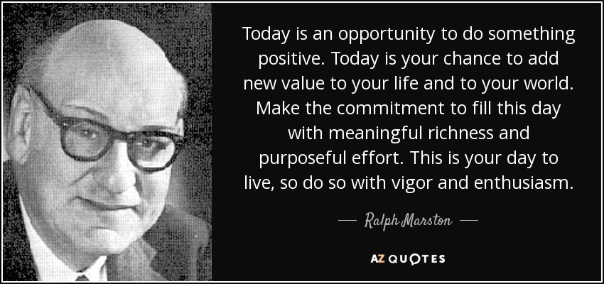 Today is an opportunity to do something positive. Today is your chance to add new value to your life and to your world. Make the commitment to fill this day with meaningful richness and purposeful effort. This is your day to live, so do so with vigor and enthusiasm. - Ralph Marston