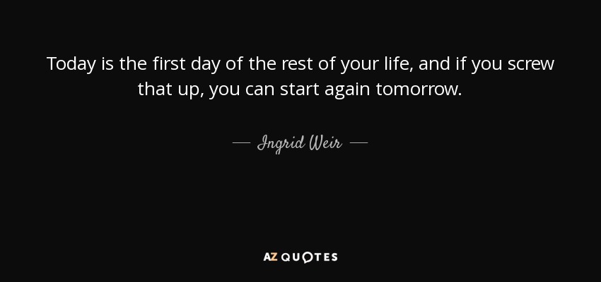 Today is the first day of the rest of your life, and if you screw that up, you can start again tomorrow. - Ingrid Weir