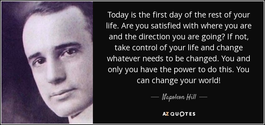Today is the first day of the rest of your life. Are you satisfied with where you are and the direction you are going? If not, take control of your life and change whatever needs to be changed. You and only you have the power to do this. You can change your world! - Napoleon Hill